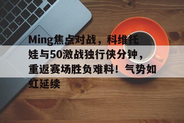 包含Ming焦点对战，科维托娃与50激战独行侠分钟，重返赛场胜负难料！气势如虹延续的词条