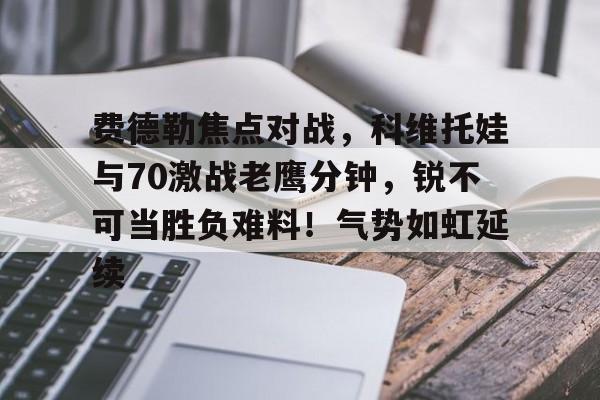 开云登陆入口-费德勒焦点对战，科维托娃与70激战老鹰分钟，锐不可当胜负难料！气势如虹延续的简单介绍-开云登陆入口