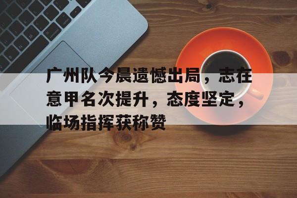 广州队今晨遗憾出局,志在意甲名次提升,态度坚定,临场指挥获称赞 广州队今晨遗憾出局,志在意甲名次提升,态度坚定,临场指挥获称赞
